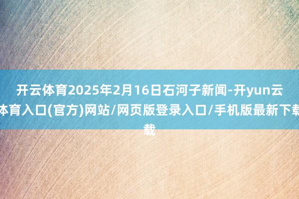 开云体育2025年2月16日石河子新闻-开yun云体育入口(官方)网站/网页版登录入口/手机版最新下载