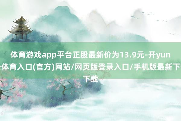 体育游戏app平台正股最新价为13.9元-开yun云体育入口(官方)网站/网页版登录入口/手机版最新下载