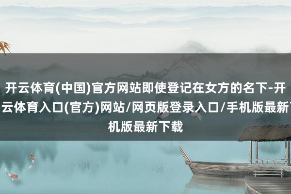 开云体育(中国)官方网站即使登记在女方的名下-开yun云体育入口(官方)网站/网页版登录入口/手机版最新下载