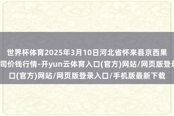 世界杯体育2025年3月10日河北省怀来县京西果菜批发商场有限牵累公司价钱行情-开yun云体育入口(官方)网站/网页版登录入口/手机版最新下载