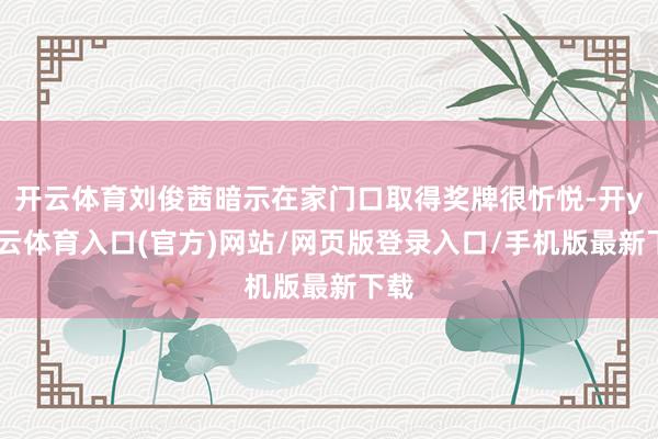 开云体育刘俊茜暗示在家门口取得奖牌很忻悦-开yun云体育入口(官方)网站/网页版登录入口/手机版最新下载