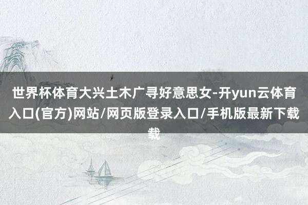 世界杯体育大兴土木广寻好意思女-开yun云体育入口(官方)网站/网页版登录入口/手机版最新下载