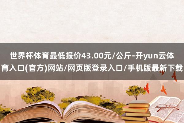 世界杯体育最低报价43.00元/公斤-开yun云体育入口(官方)网站/网页版登录入口/手机版最新下载