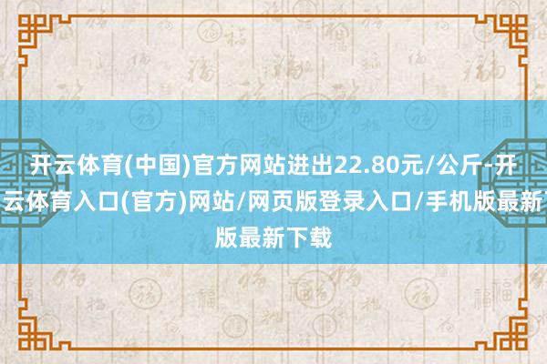 开云体育(中国)官方网站进出22.80元/公斤-开yun云体育入口(官方)网站/网页版登录入口/手机版最新下载