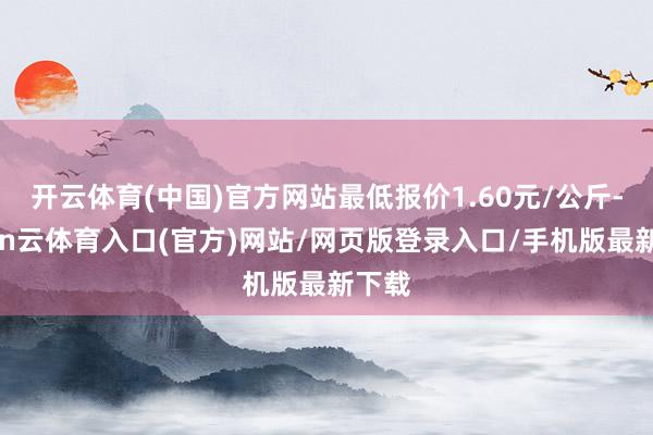 开云体育(中国)官方网站最低报价1.60元/公斤-开yun云体育入口(官方)网站/网页版登录入口/手机版最新下载