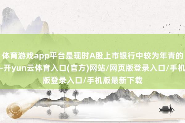 体育游戏app平台是现时A股上市银行中较为年青的董事长之一-开yun云体育入口(官方)网站/网页版登录入口/手机版最新下载