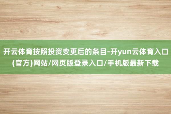 开云体育按照投资变更后的条目-开yun云体育入口(官方)网站/网页版登录入口/手机版最新下载