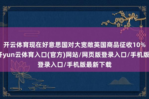 开云体育现在好意思国对大宽敞英国商品征收10%的关税-开yun云体育入口(官方)网站/网页版登录入口/手机版最新下载
