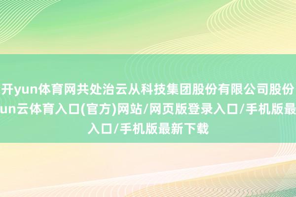 开yun体育网共处治云从科技集团股份有限公司股份 7-开yun云体育入口(官方)网站/网页版登录入口/手机版最新下载