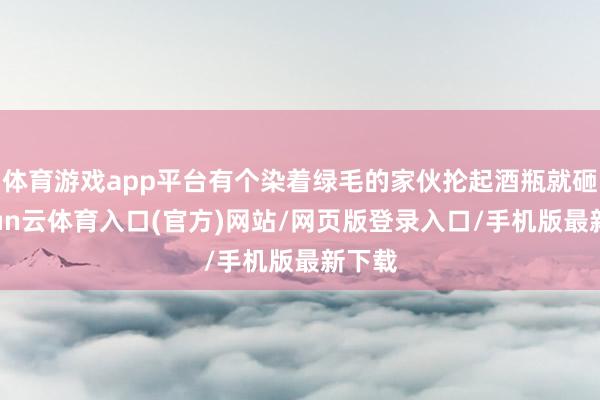 体育游戏app平台有个染着绿毛的家伙抡起酒瓶就砸-开yun云体育入口(官方)网站/网页版登录入口/手机版最新下载