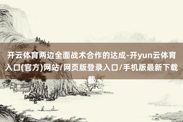 开云体育两边全面战术合作的达成-开yun云体育入口(官方)网站/网页版登录入口/手机版最新下载