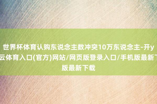 世界杯体育认购东说念主数冲突10万东说念主-开yun云体育入口(官方)网站/网页版登录入口/手机版最新下载