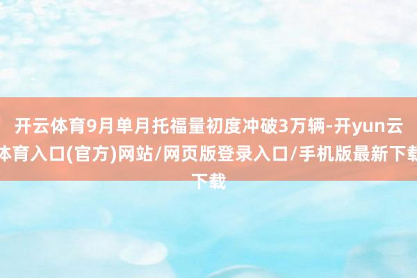 开云体育9月单月托福量初度冲破3万辆-开yun云体育入口(官方)网站/网页版登录入口/手机版最新下载