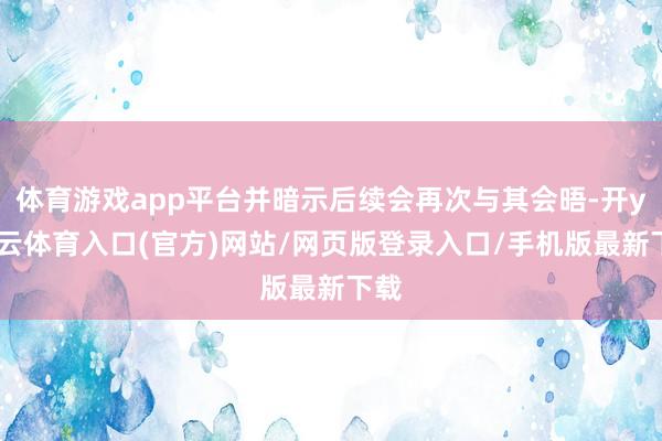 体育游戏app平台并暗示后续会再次与其会晤-开yun云体育入口(官方)网站/网页版登录入口/手机版最新下载