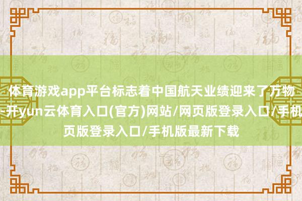 体育游戏app平台标志着中国航天业绩迎来了万物助长的春天-开yun云体育入口(官方)网站/网页版登录入口/手机版最新下载