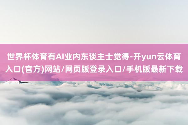 世界杯体育有AI业内东谈主士觉得-开yun云体育入口(官方)网站/网页版登录入口/手机版最新下载