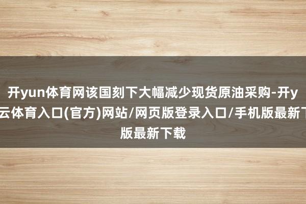 开yun体育网该国刻下大幅减少现货原油采购-开yun云体育入口(官方)网站/网页版登录入口/手机版最新下载