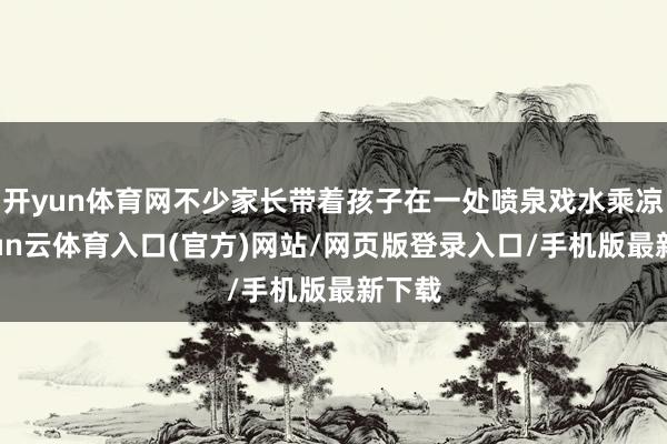 开yun体育网不少家长带着孩子在一处喷泉戏水乘凉-开yun云体育入口(官方)网站/网页版登录入口/手机版最新下载