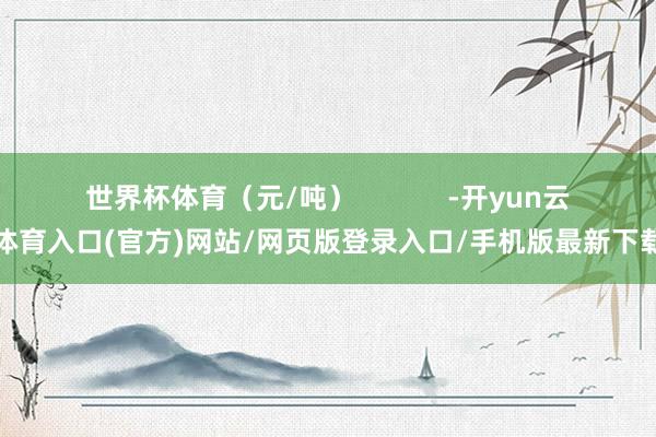 世界杯体育（元/吨）            -开yun云体育入口(官方)网站/网页版登录入口/手机版最新下载