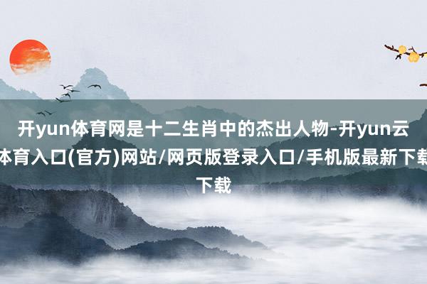 开yun体育网是十二生肖中的杰出人物-开yun云体育入口(官方)网站/网页版登录入口/手机版最新下载