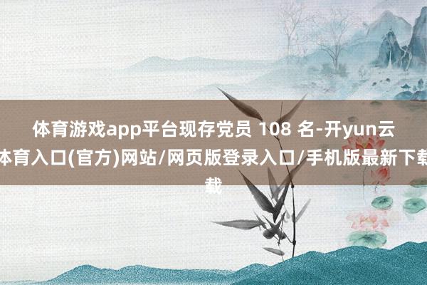 体育游戏app平台现存党员 108 名-开yun云体育入口(官方)网站/网页版登录入口/手机版最新下载
