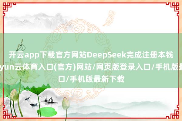 开云app下载官方网站DeepSeek完成注册本钱变更-开yun云体育入口(官方)网站/网页版登录入口/手机版最新下载