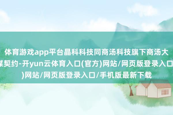 体育游戏app平台晶科科技同商汤科技旗下商汤大安设追究签署计谋契约-开yun云体育入口(官方)网站/网页版登录入口/手机版最新下载
