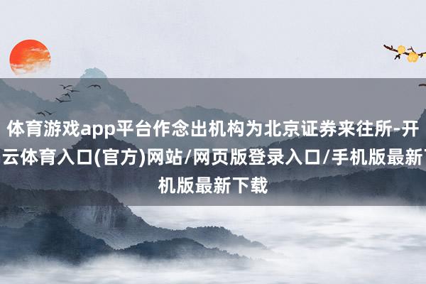 体育游戏app平台作念出机构为北京证券来往所-开yun云体育入口(官方)网站/网页版登录入口/手机版最新下载