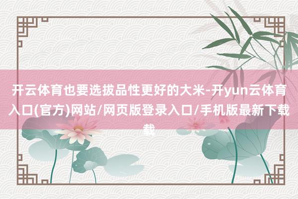 开云体育也要选拔品性更好的大米-开yun云体育入口(官方)网站/网页版登录入口/手机版最新下载
