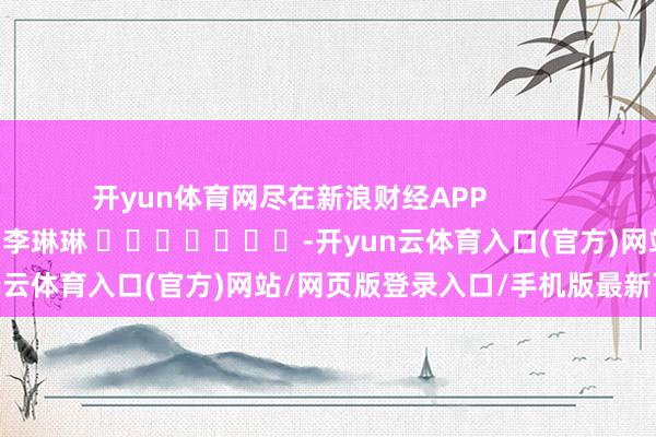开yun体育网尽在新浪财经APP 职守剪辑:李琳琳 -开yun云体育入口(官方)网站/网页版登录入口/手机版最新下载