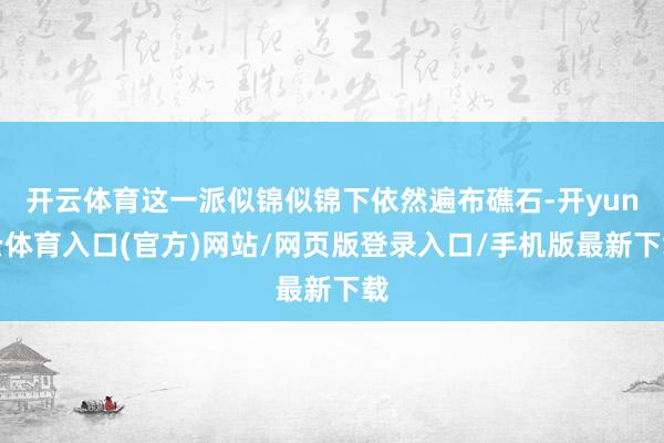 开云体育这一派似锦似锦下依然遍布礁石-开yun云体育入口(官方)网站/网页版登录入口/手机版最新下载