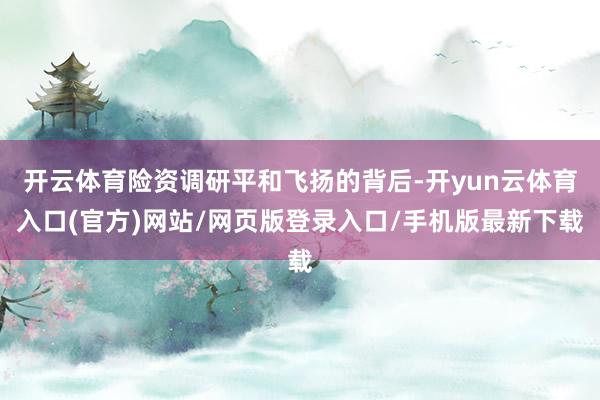 开云体育险资调研平和飞扬的背后-开yun云体育入口(官方)网站/网页版登录入口/手机版最新下载