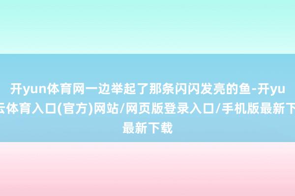 开yun体育网一边举起了那条闪闪发亮的鱼-开yun云体育入口(官方)网站/网页版登录入口/手机版最新下载