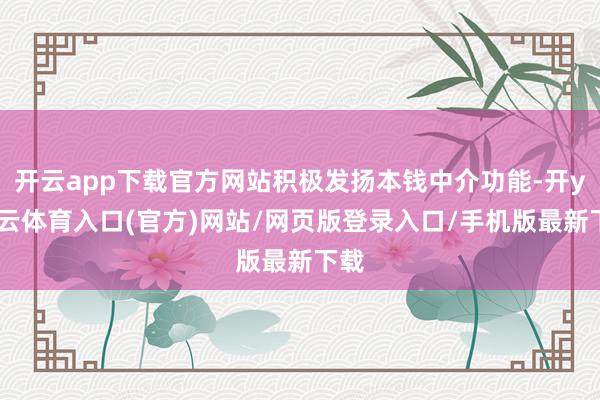 开云app下载官方网站积极发扬本钱中介功能-开yun云体育入口(官方)网站/网页版登录入口/手机版最新下载