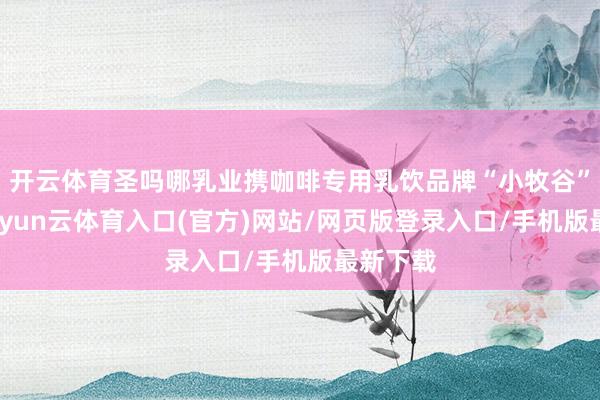 开云体育圣吗哪乳业携咖啡专用乳饮品牌“小牧谷”亮相-开yun云体育入口(官方)网站/网页版登录入口/手机版最新下载