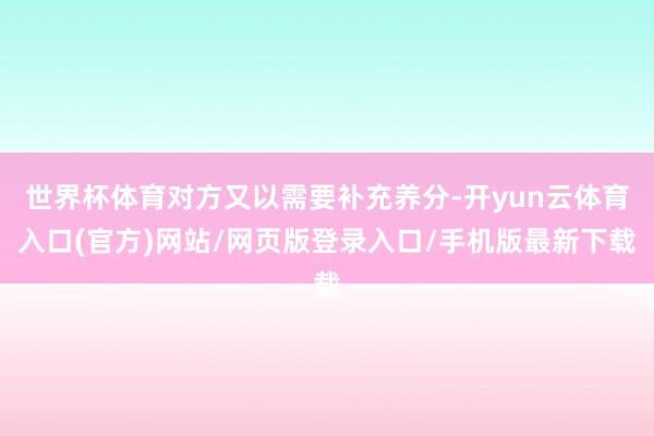世界杯体育对方又以需要补充养分-开yun云体育入口(官方)网站/网页版登录入口/手机版最新下载