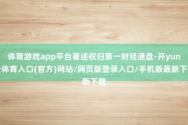 体育游戏app平台著述权归第一财经通盘-开yun云体育入口(官方)网站/网页版登录入口/手机版最新下载