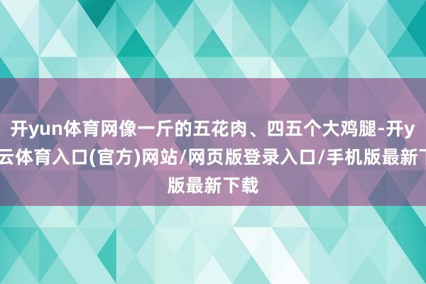 开yun体育网像一斤的五花肉、四五个大鸡腿-开yun云体育入口(官方)网站/网页版登录入口/手机版最新下载