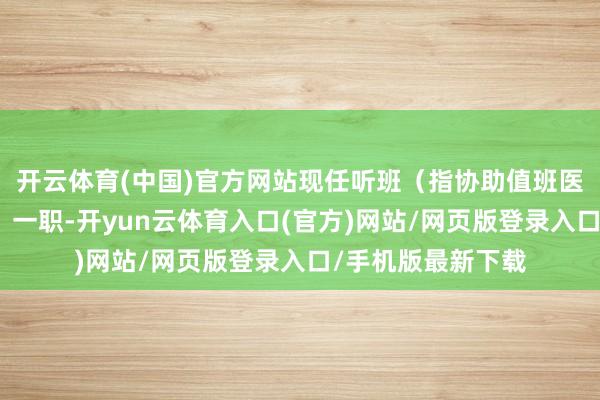 开云体育(中国)官方网站现任听班（指协助值班医生完成诊疗责任）一职-开yun云体育入口(官方)网站/网页版登录入口/手机版最新下载