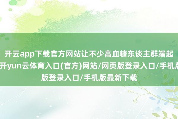 开云app下载官方网站让不少高血糖东谈主群端起碗又放下-开yun云体育入口(官方)网站/网页版登录入口/手机版最新下载