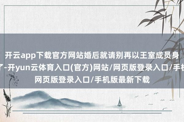 开云app下载官方网站婚后就请别再以王室成员身份粉墨登场了-开yun云体育入口(官方)网站/网页版登录入口/手机版最新下载
