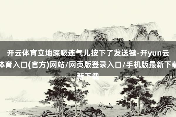 开云体育立地深吸连气儿按下了发送键-开yun云体育入口(官方)网站/网页版登录入口/手机版最新下载