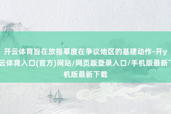 开云体育旨在放指摹度在争议地区的基建动作-开yun云体育入口(官方)网站/网页版登录入口/手机版最新下载