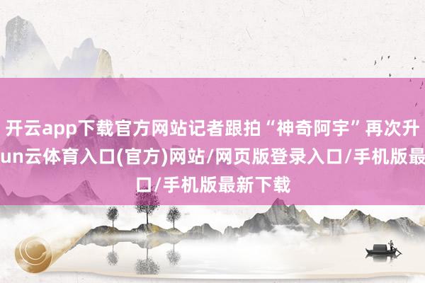 开云app下载官方网站记者跟拍“神奇阿宇”再次升空-开yun云体育入口(官方)网站/网页版登录入口/手机版最新下载