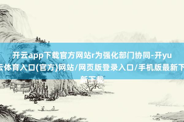 开云app下载官方网站r　　为强化部门协同-开yun云体育入口(官方)网站/网页版登录入口/手机版最新下载