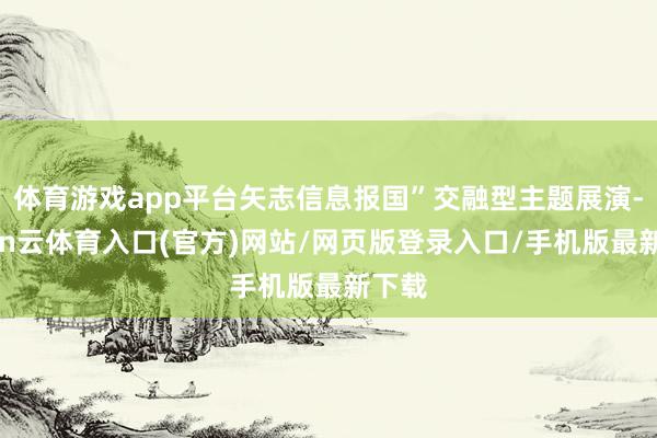 体育游戏app平台矢志信息报国”交融型主题展演-开yun云体育入口(官方)网站/网页版登录入口/手机版最新下载